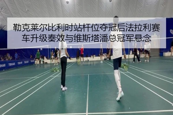 勒克莱尔比利时站杆位夺冠后法拉利赛车升级奏效与维斯塔潘总冠军悬念
